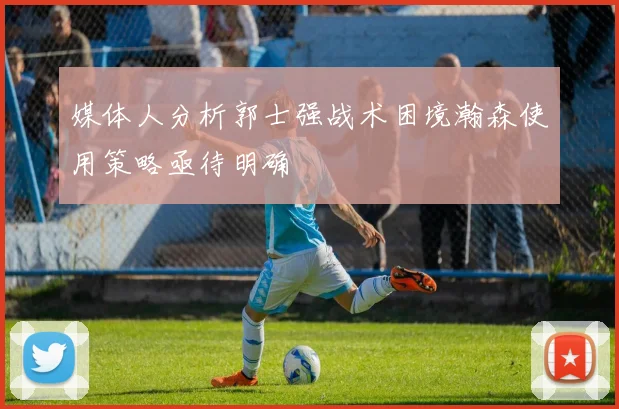 媒体人分析郭士强战术困境瀚森使用策略亟待明确