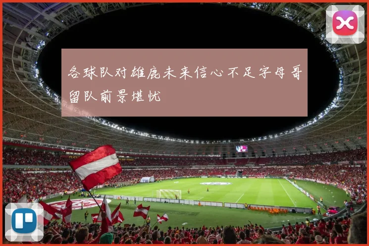 各球队对雄鹿未来信心不足字母哥留队前景堪忧
