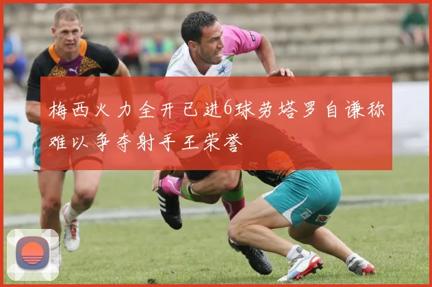 梅西火力全开已进6球劳塔罗自谦称难以争夺射手王荣誉
