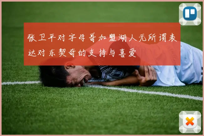 张卫平对字母哥加盟湖人无所谓表达对东契奇的支持与喜爱