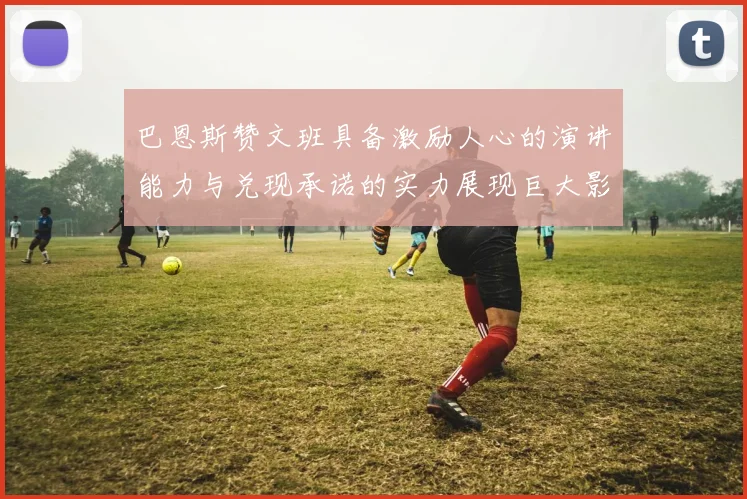 巴恩斯赞文班具备激励人心的演讲能力与兑现承诺的实力展现巨大影响力