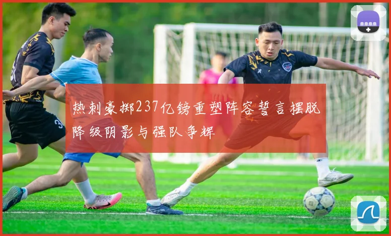 热刺豪掷237亿镑重塑阵容誓言摆脱降级阴影与强队争辉