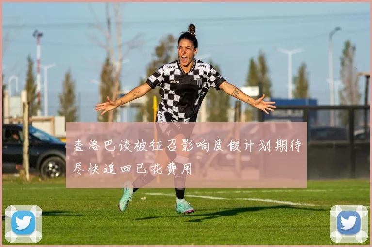 查洛巴谈被征召影响度假计划期待尽快追回已花费用
