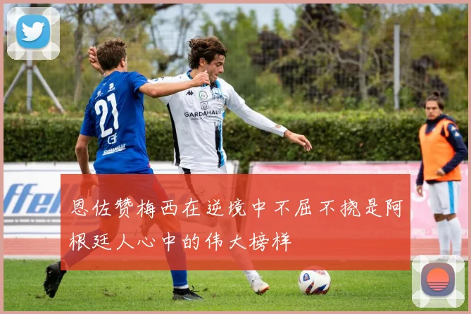 恩佐赞梅西在逆境中不屈不挠是阿根廷人心中的伟大榜样