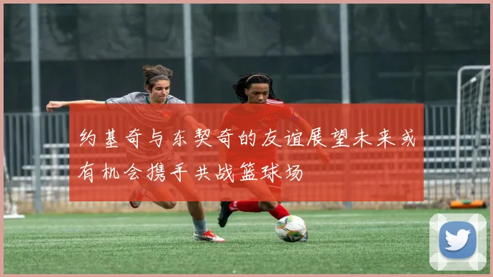 约基奇与东契奇的友谊展望未来或有机会携手共战篮球场