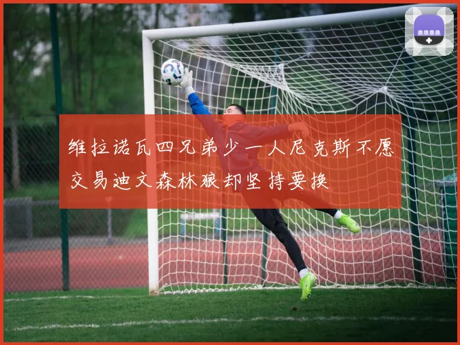 维拉诺瓦四兄弟少一人尼克斯不愿交易迪文森林狼却坚持要换