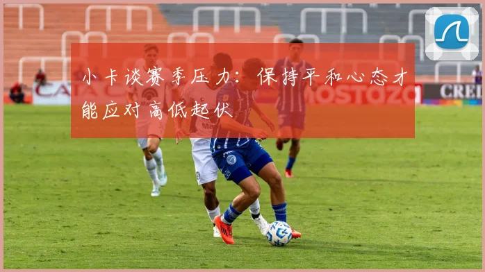 小卡谈赛季压力：保持平和心态才能应对高低起伏